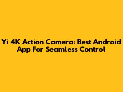 Yi 4K Action Camera: Best Android App For Seamless Control