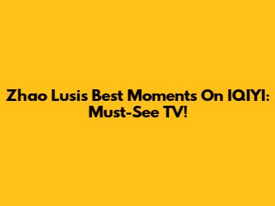 Zhao Lusi's Best Moments On IQIYI: Must-See TV!