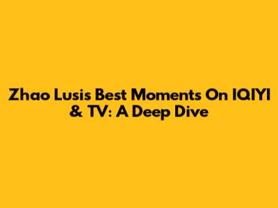 Zhao Lusi's Best Moments On IQIYI & TV: A Deep Dive